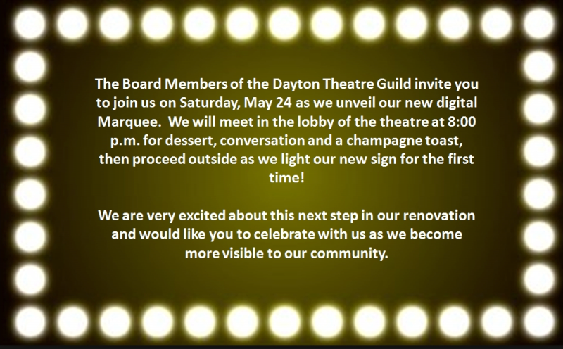 The Board Members of the Dayton Theatre Guild invite you to join us on Saturday, May 24 as the Guild unveils our new digital Marquee.  We will meet in the lobby of the theatre at 8:00 pm for dessert, conversation and a champagne toast, then proceed outside as we light our new Marquee for the first time. We are very excited about this next step in our renovation and would like you to celebrate with us as we become more visible in our community ‐‐ DTG Board of Directors.