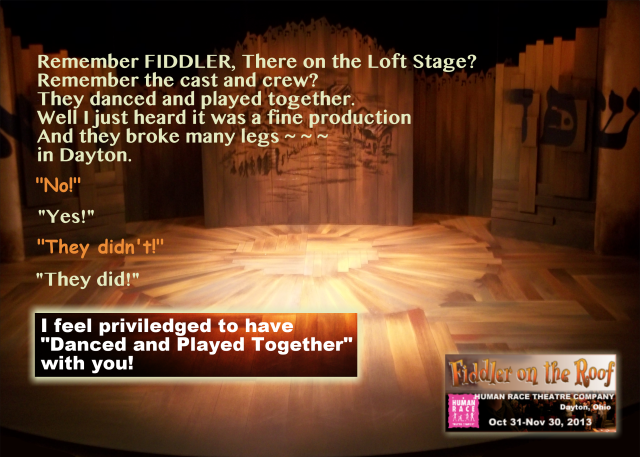 Cast and crew gift for FIDDLER ON THE ROOF at The Human Race Theatre Company. Photograph of the set with a text message superimposed. Text: "Remember FIDDLER, There on The Loft stage. Remember the cast and crew? They Danced and played together. Well I just heard it was a fine production. And they broke many legs ~ ~ ~ In Dayton. 'No!' 'Yes!' 'They didn't!' 'They did!' ‐‐ I feel provileged to have 'Danced and Played Together' with you"