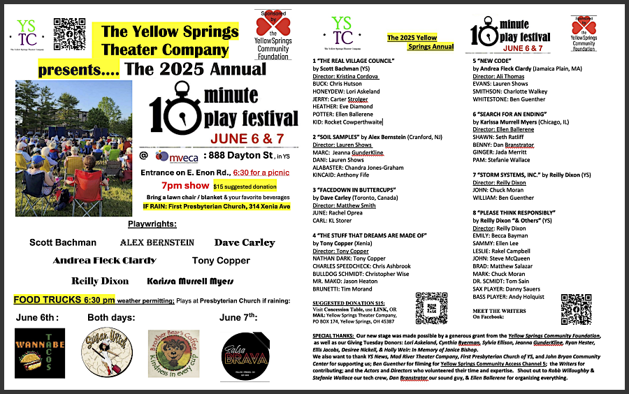 The Yellow Springs Theater Company presents The 2025 Annual 10-Minute Play Festival,
								June 6 and 7,
								888 Dayton, St., in YS. Entrance on E. Enon Rd.,
								6:30 for a picnic,
								7:00 show,
								$15 suggested donation.
								Bring a lawnchair/blanket, and your favorite beverages.
								IF RAIN: First Presbyterian Church, 314 Xenia Ave.
								Playwrights: Scott Bachman, Alex Berstein, Dave Carley*, Andrea Fleck Clardy, Tony Cooper, Reilly Dixon, Karissa Murrell Meyers. 
								FOOD TRUCKS 6:30 pm - weather permitting: Wannabe Tacos (June 6), Sugar Witch (Both days), Salsa Brava (June 7).