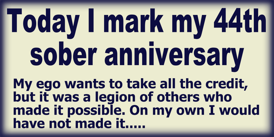 Today I mark my 44th sober anniversary. My ego wants to take all the credit, but it was a legion of others who made it possible. On my own I would have not made it