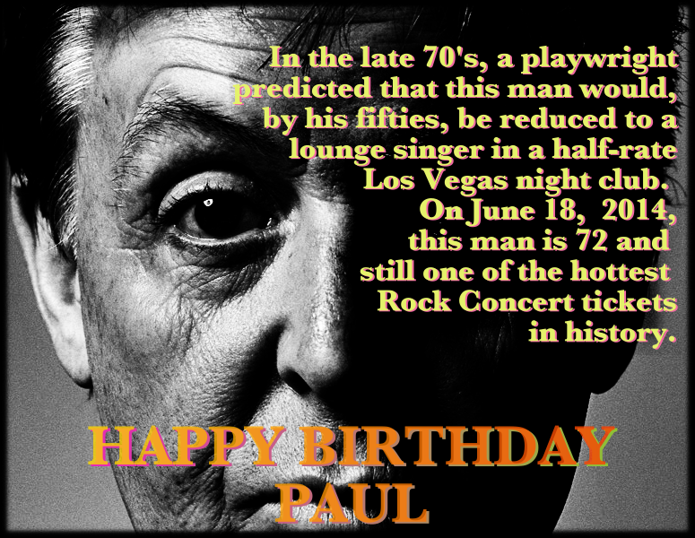 Extreme close up of Paul McCartney, taken relatively recently. The text in the image says ‐‐ In the late 70's, a playwright predicted that this man would, by his fifties, be reduced to a lounge singer in a half-rate Los Vegas night club. On June 18, 2014, this man is 72 and still one of the hottest Rock Concert tickets in history. HAPPY BIRTHDAY PAUL