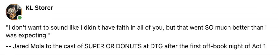 fb post: "I don't want to sound like I didn't have faith in all of you, but that went SO much better than I was expecting." ‐‐ Jared Mola to the cast of SUPERIOR DONUTS at DTG after the first off-book night of Act 1