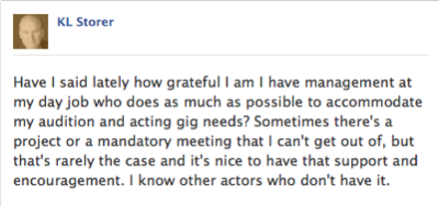 KL fb post - "Have I said lately how grateful I am I have management at my day job who does as much as possible to accommodate my audition and acting gig needs? Sometimes there's a project or a mandatory meeting that I can't get out of, but that's rarely the case and it's nice to have that support and encouragement. I know other actors who don't have it."