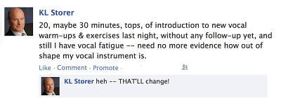 K.L. fb post - "20, maybe 30 minutes, tops, of introduction to new vocal warm-ups & exercises last night, without any follow-up yet, and still I have vocal fatigue ‐‐ need no more evidence how out of shape my vocal instrument is; heh - THAT'LL change!"