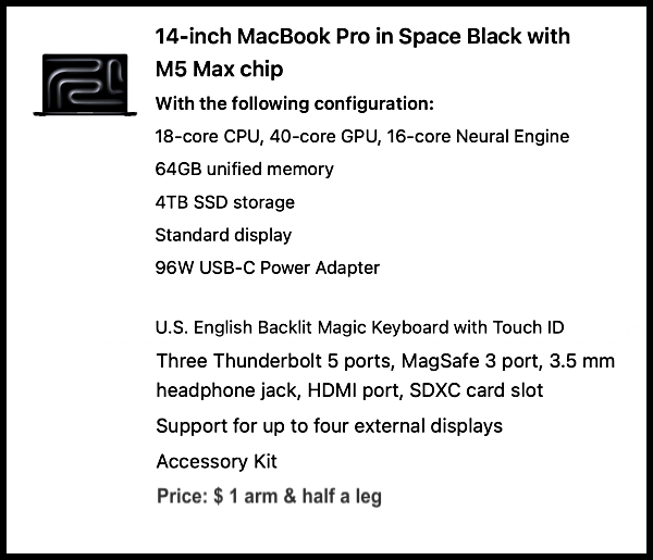 14-inch MacBook Pro in Space Black with M5 Max chip - 18-core CPU, 40-core GPU, 16-core Nueral engine - 64GB unified memory - 4TB SSD storage - stabdar display - 96W USB-C Power Adapter - U.S. English Backlit Magioc Keyboard with Touch ID - Three Thunderbolt 5 ports, MagSafe 3 port, 3.5 mm headphone jack, HDMI port, SDXC card slot - Support for up to four external displays - Accessory kit // PRICE: $ 1 arm & half a leg