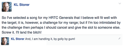 K.L.Storer fb post ‐‐ "So I've selected a song for my HRTC Generals that I believe will fit well with the target; it is, however, a challenge for my range; but if I'm too intimidated by the challenge then perhaps I should cancel and give the slot to someone else. Screw it. I'll land the bitch!" then, in the comments section ‐‐ "And, I am handling it, by golly by gum!"