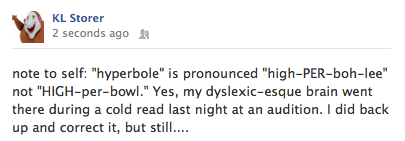 fb post June 5, 2012 - 'note to self, hyperbole is pronounced 'high-PER-boh-lee' not 'HIGH-per-bowl.' Yes, my dyslexic-esque brain went there during a cold read last night at an audition. I did back up and correct it, but stil....'