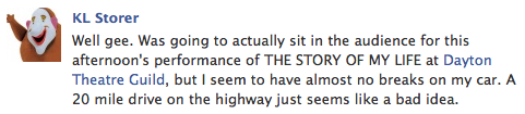 fb post - 'Well gee. Was going to actually sit in the audience for this afternoon's performance of THE STORY OF MY LIFE at Dayton Theatre Guild, but I seem to have almost no breaks on my car. A 20 mile drive on the highway just seems like a bad idea.'
