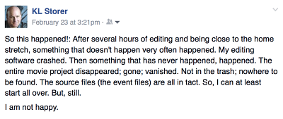 fb post - "So this happened!: After several hours of editing and being close to the home stretch, something that doesn't happen very often happened. My editing software crashed. Then something that has never happened, happened. The entire movie project disappeared; gone; vanished. Not in the trash; nowhere to be found. The source files (the event files) are all in tact. So, I can at least start all over. But, still.....I am not happy."