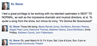 fb post - 
						"I feel a great privilege to be working with my talented castmates in NEXT TO NORMAL, as well as the impressive dramatic and musical directors, et al. To quote a song from the show, but minus its irony, 'It's Gonna Be Goooooood!' - 
						Those folk being: Becky Barrett-Jones, Kip Moore, Brandon Ramos, Abigail Pearl Land, Desmond Thomas, Matthew Owens, David McKibben, Emily Phillips, Kathleen Carroll, John Falkenbach - 
						Oh, yeah March 6-15, Fri: 8 pm, Sat: 3 pm & 8 pm, Sun: 3 pm at Beavercreek Community Theatre"
