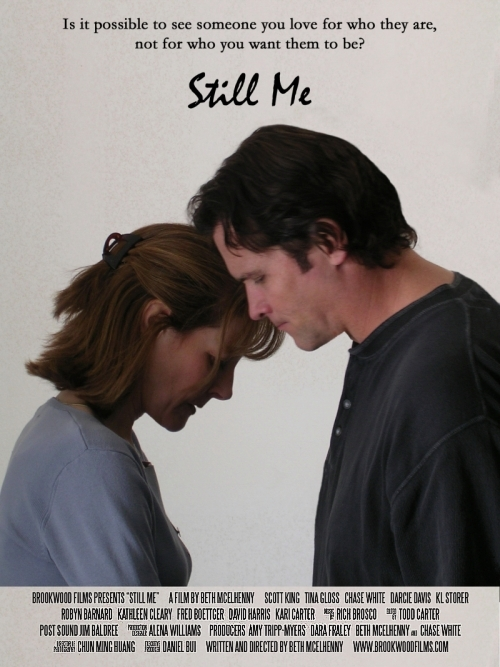 STILL ME poster -- Is it possible to see someone you love for who they are, not 
						who you want them to be? Brookwood Films presents 'Still Me' a flim by Beth McElhenny. 
						Scott King, Tina Gloss, Chase White, Darcie Davis, KL Storer, Robyn Barnard, Kathleen 
						Cleary, Fred Boettenger, David Harris, Kari Carter. Music by Rich Brosco, Edited by 
						Todd Carter, Post sound: Jim Baldree, Production Designer: Alena Williams. Producers: 
						Amy Tripp-Myers, Dara Fraley, Beth McElhenny and Chase White. Director of photography: 
						Chun Ming Huang. Executive producer: Daniel Bui. Written and directed by Beth McElhenny. 
						www.brookwoodfilms.com.